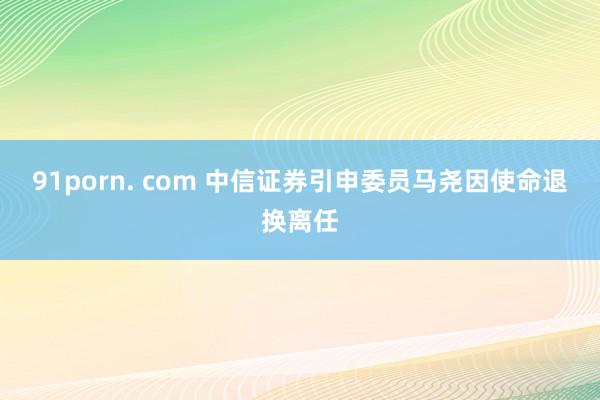 91porn. com 中信证券引申委员马尧因使命退换离任