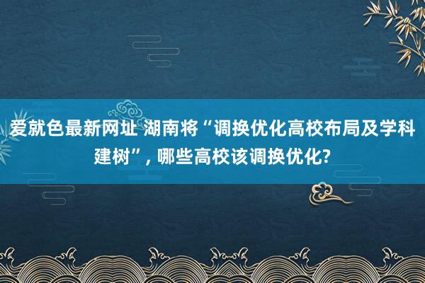 爱就色最新网址 湖南将“调换优化高校布局及学科建树”, 哪些高校该调换优化?