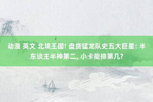 动漫 英文 北境王国! 盘货猛龙队史五大巨星: 半东谈主半神第二, 小卡能排第几?