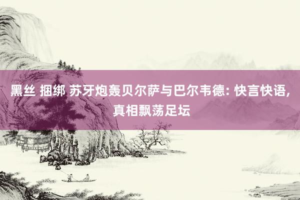 黑丝 捆绑 苏牙炮轰贝尔萨与巴尔韦德: 快言快语, 真相飘荡足坛