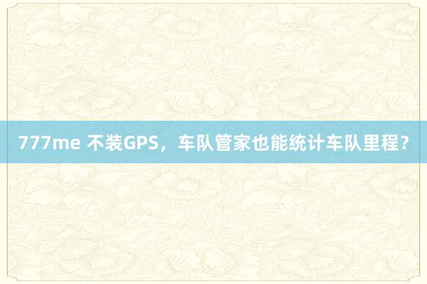 777me 不装GPS，车队管家也能统计车队里程？