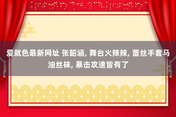 爱就色最新网址 张韶涵, 舞台火辣辣, 蕾丝手套马油丝袜, 暴击攻速皆有了