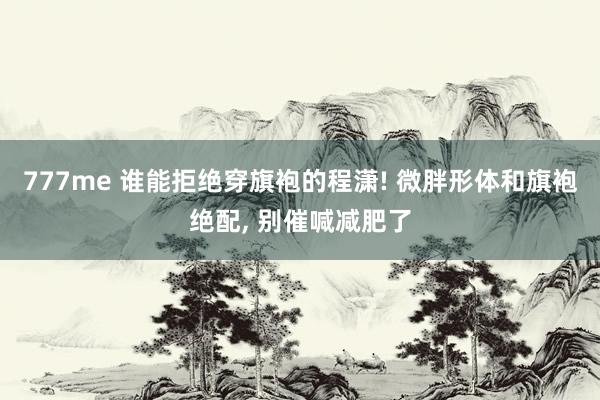 777me 谁能拒绝穿旗袍的程潇! 微胖形体和旗袍绝配, 别催喊减肥了