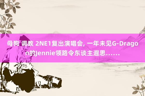母狗 调教 2NE1复出演唱会, 一年未见G-Dragon的Jennie领路令东谈主遐思……