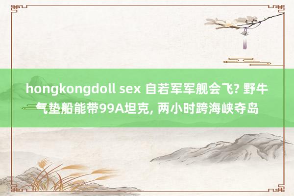 hongkongdoll sex 自若军军舰会飞? 野牛气垫船能带99A坦克, 两小时跨海峡夺岛