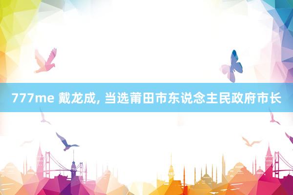 777me 戴龙成, 当选莆田市东说念主民政府市长
