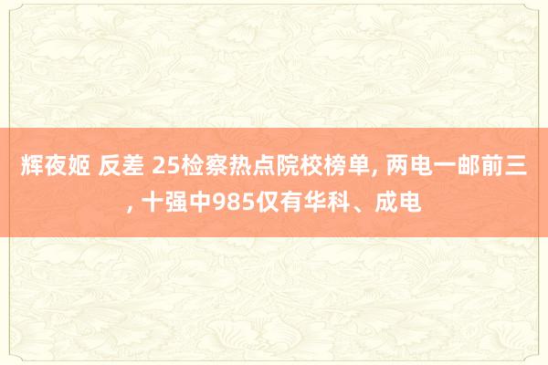 辉夜姬 反差 25检察热点院校榜单， 两电一邮前三， 十强中985仅有华科、成电