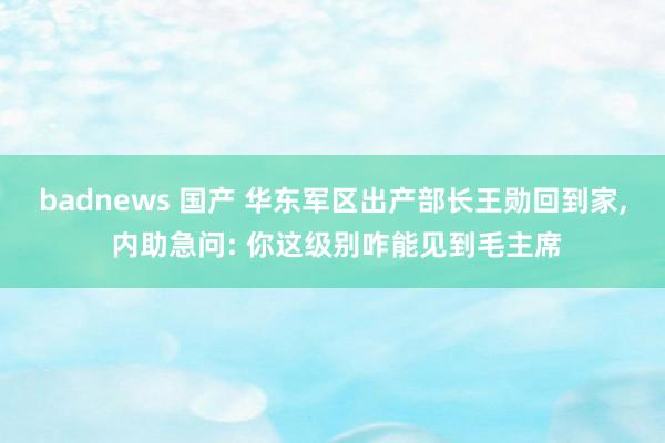 badnews 国产 华东军区出产部长王勋回到家, 内助急问: 你这级别咋能见到毛主席