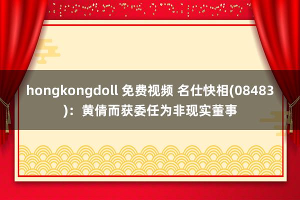 hongkongdoll 免费视频 名仕快相(08483)：黄倩而获委任为非现实董事