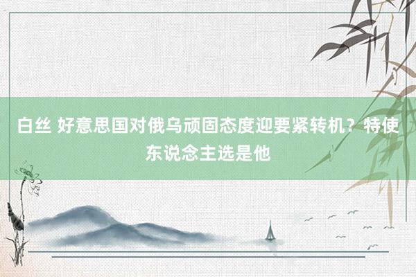 白丝 好意思国对俄乌顽固态度迎要紧转机？特使东说念主选是他