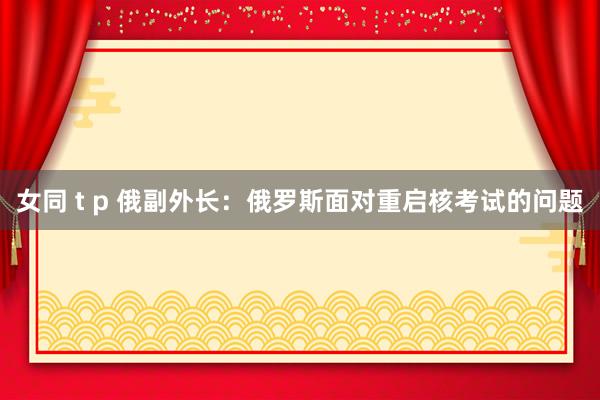女同 t p 俄副外长：俄罗斯面对重启核考试的问题