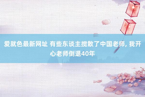 爱就色最新网址 有些东谈主搅散了中国老师, 我开心老师倒退40年