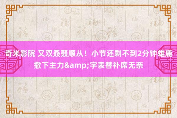 奇米影院 又双叒叕顺从！小节还剩不到2分钟雄鹿撤下主力&字表替补席无奈