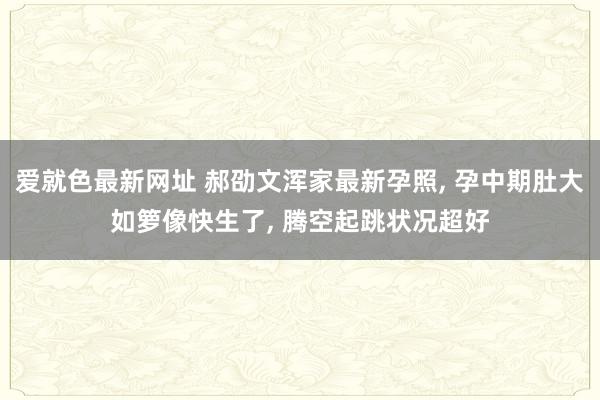 爱就色最新网址 郝劭文浑家最新孕照, 孕中期肚大如箩像快生了, 腾空起跳状况超好
