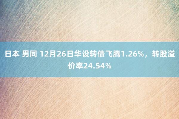 日本 男同 12月26日华设转债飞腾1.26%，转股溢价率24.54%