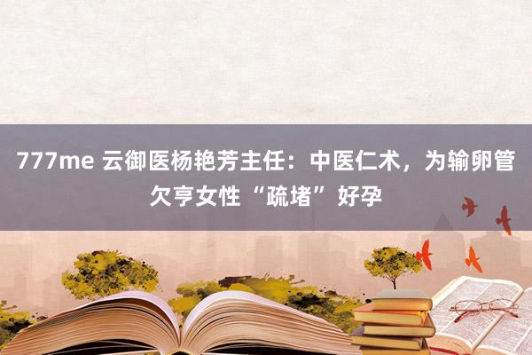 777me 云御医杨艳芳主任：中医仁术，为输卵管欠亨女性 “疏堵” 好孕