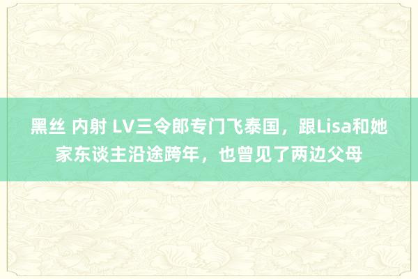 黑丝 内射 LV三令郎专门飞泰国，跟Lisa和她家东谈主沿途跨年，也曾见了两边父母