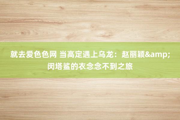 就去爱色色网 当高定遇上乌龙：赵丽颖&闵塔鲨的衣念念不到之旅