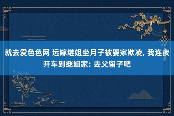 就去爱色色网 远嫁继姐坐月子被婆家欺凌， 我连夜开车到继姐家: 去父留子吧