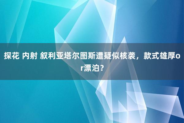 探花 内射 叙利亚塔尔图斯遭疑似核袭，款式雄厚or漂泊？