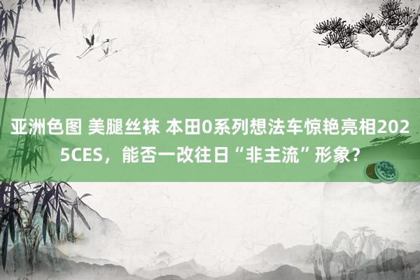 亚洲色图 美腿丝袜 本田0系列想法车惊艳亮相2025CES，能否一改往日“非主流”形象？