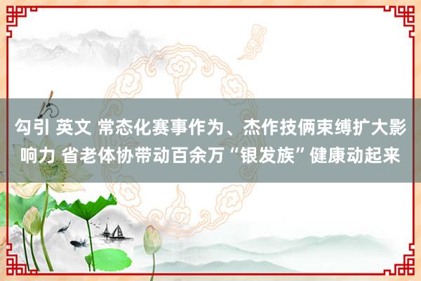 勾引 英文 常态化赛事作为、杰作技俩束缚扩大影响力 省老体协带动百余万“银发族”健康动起来