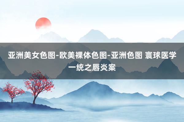 亚洲美女色图-欧美裸体色图-亚洲色图 寰球医学一统之唇炎案