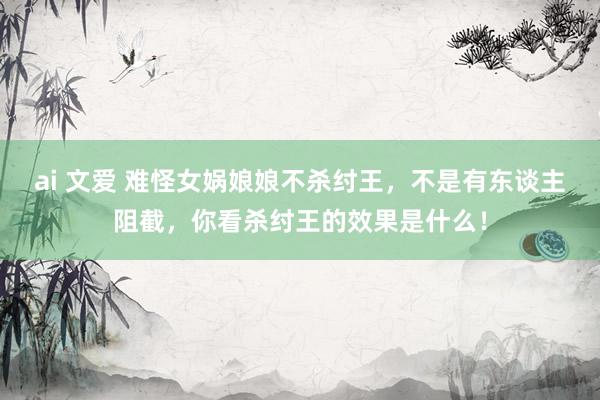 ai 文爱 难怪女娲娘娘不杀纣王，不是有东谈主阻截，你看杀纣王的效果是什么！