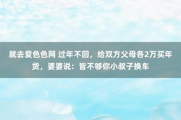 就去爱色色网 过年不回，给双方父母各2万买年货，婆婆说：皆不够你小叔子换车