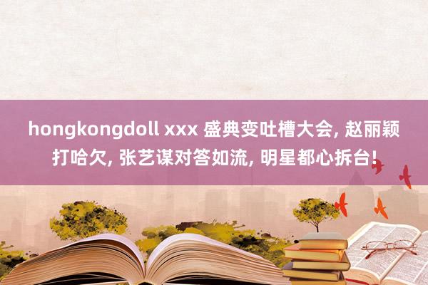 hongkongdoll xxx 盛典变吐槽大会， 赵丽颖打哈欠， 张艺谋对答如流， 明星都心拆台!