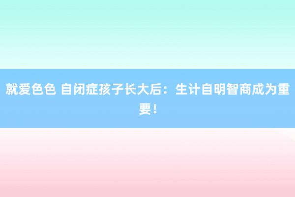 就爱色色 自闭症孩子长大后：生计自明智商成为重要！