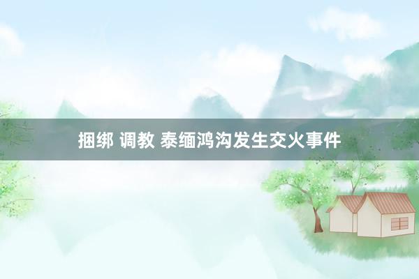 捆绑 调教 泰缅鸿沟发生交火事件