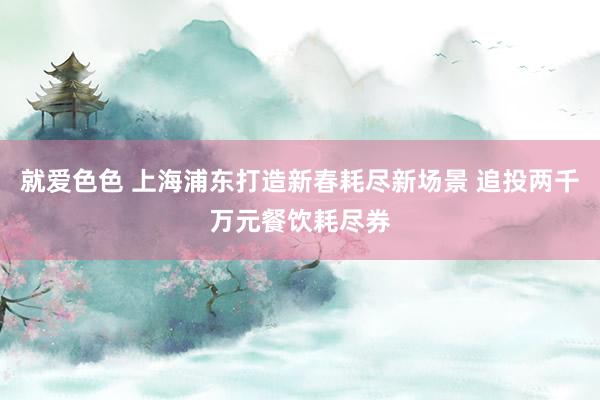 就爱色色 上海浦东打造新春耗尽新场景 追投两千万元餐饮耗尽券