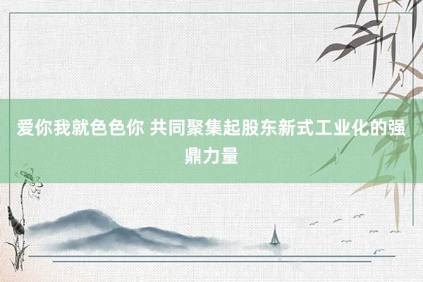 爱你我就色色你 共同聚集起股东新式工业化的强鼎力量