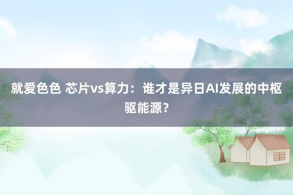 就爱色色 芯片vs算力：谁才是异日AI发展的中枢驱能源？