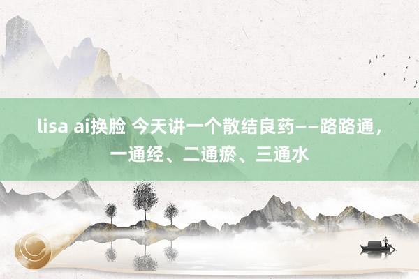 lisa ai换脸 今天讲一个散结良药——路路通，一通经、二通瘀、三通水