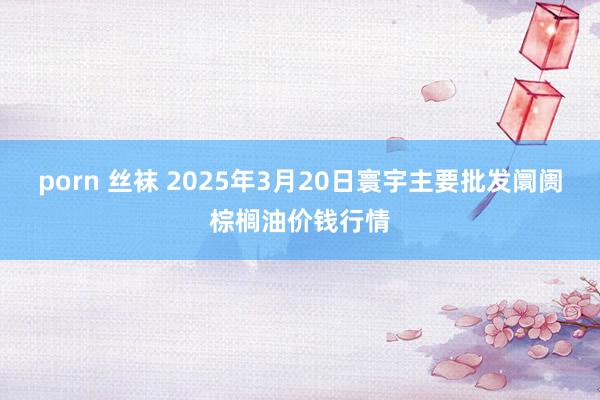 porn 丝袜 2025年3月20日寰宇主要批发阛阓棕榈油价钱行情