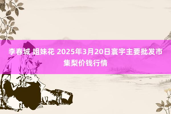 李春城 姐妹花 2025年3月20日寰宇主要批发市集梨价钱行情