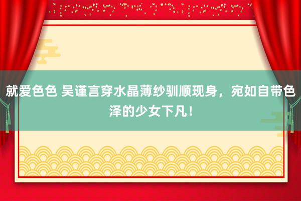 就爱色色 吴谨言穿水晶薄纱驯顺现身，宛如自带色泽的少女下凡！