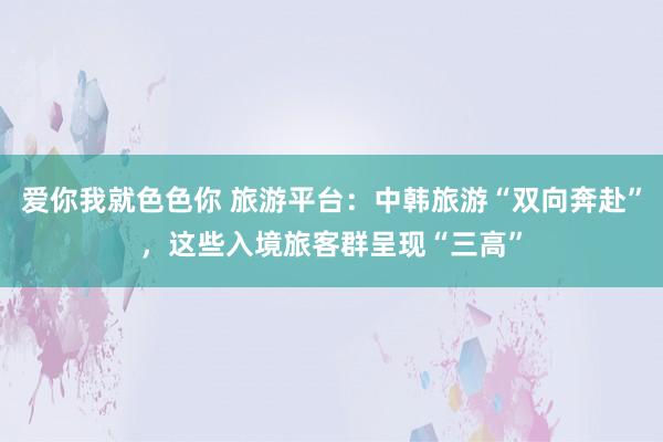 爱你我就色色你 旅游平台：中韩旅游“双向奔赴”，这些入境旅客群呈现“三高”