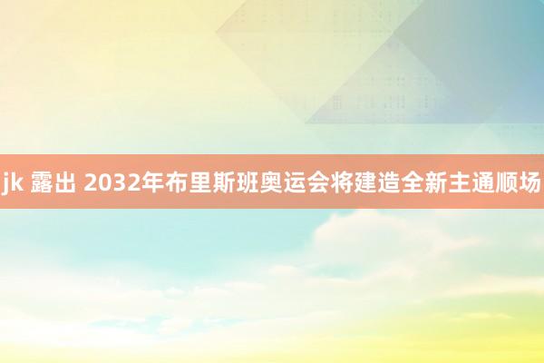 jk 露出 2032年布里斯班奥运会将建造全新主通顺场