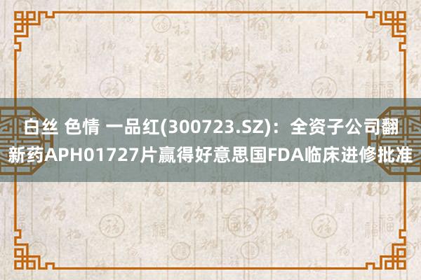 白丝 色情 一品红(300723.SZ)：全资子公司翻新药APH01727片赢得好意思国FDA临床进修批准