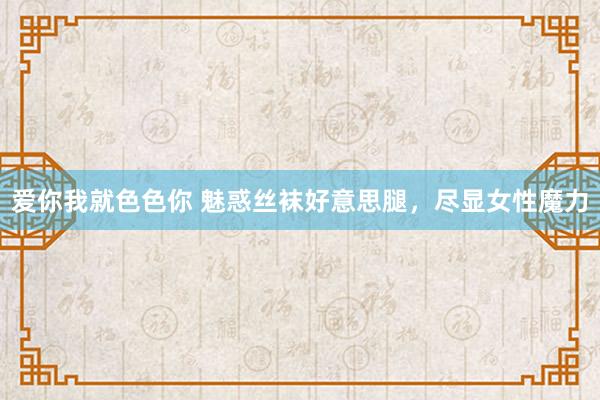 爱你我就色色你 魅惑丝袜好意思腿，尽显女性魔力