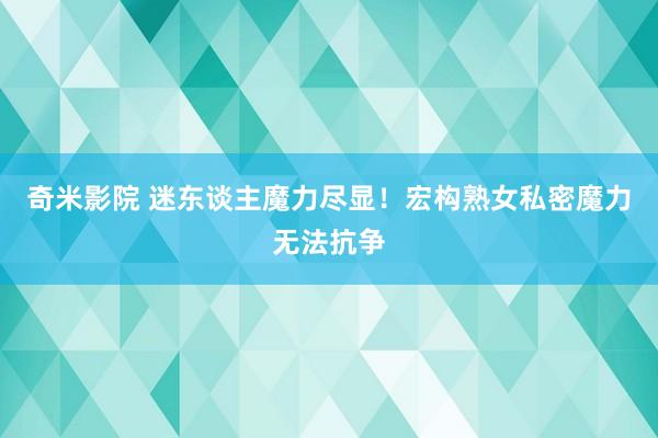 奇米影院 迷东谈主魔力尽显！宏构熟女私密魔力无法抗争