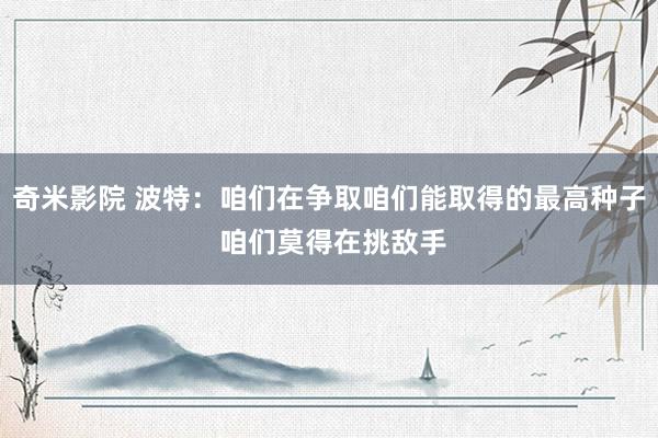 奇米影院 波特：咱们在争取咱们能取得的最高种子 咱们莫得在挑敌手