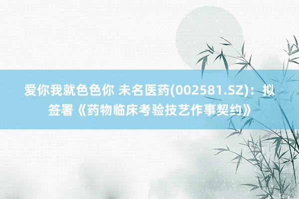 爱你我就色色你 未名医药(002581.SZ)：拟签署《药物临床考验技艺作事契约》