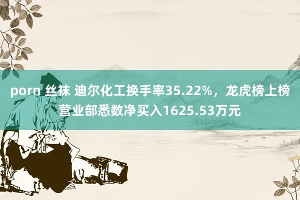 porn 丝袜 迪尔化工换手率35.22%，龙虎榜上榜营业部悉数净买入1625.53万元