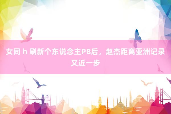 女同 h 刷新个东说念主PB后，赵杰距离亚洲记录又近一步