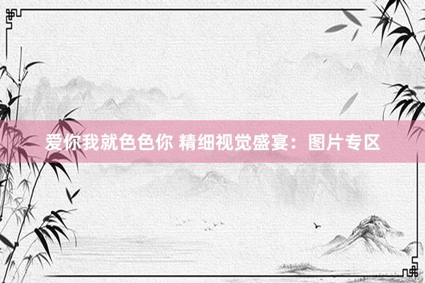 爱你我就色色你 精细视觉盛宴：图片专区