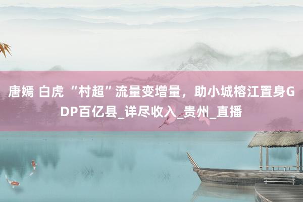 唐嫣 白虎 “村超”流量变增量，助小城榕江置身GDP百亿县_详尽收入_贵州_直播